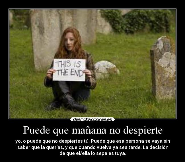Puede que mañana no despierte - yo, o puede que no despiertes tú. Puede que esa persona se vaya sin
saber que la querías, y que cuando vuelva ya sea tarde. La decisión
de que el/ella lo sepa es tuya.