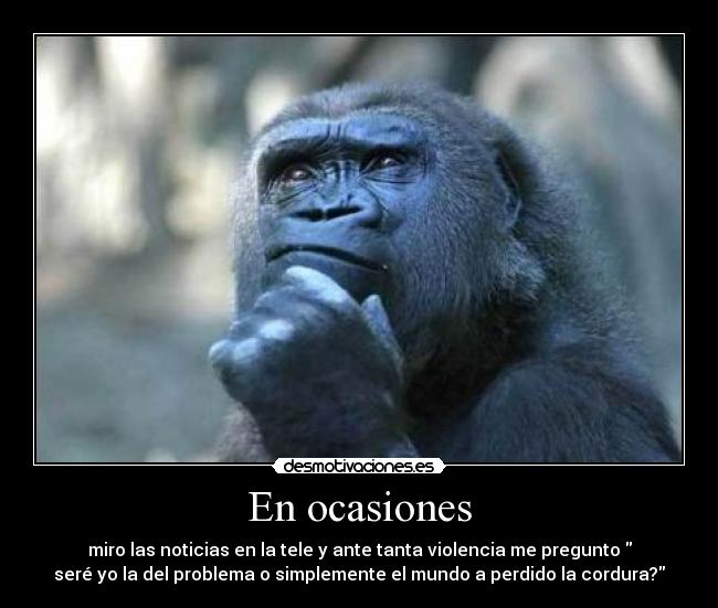 En ocasiones - miro las noticias en la tele y ante tanta violencia me pregunto 
seré yo la del problema o simplemente el mundo a perdido la cordura?