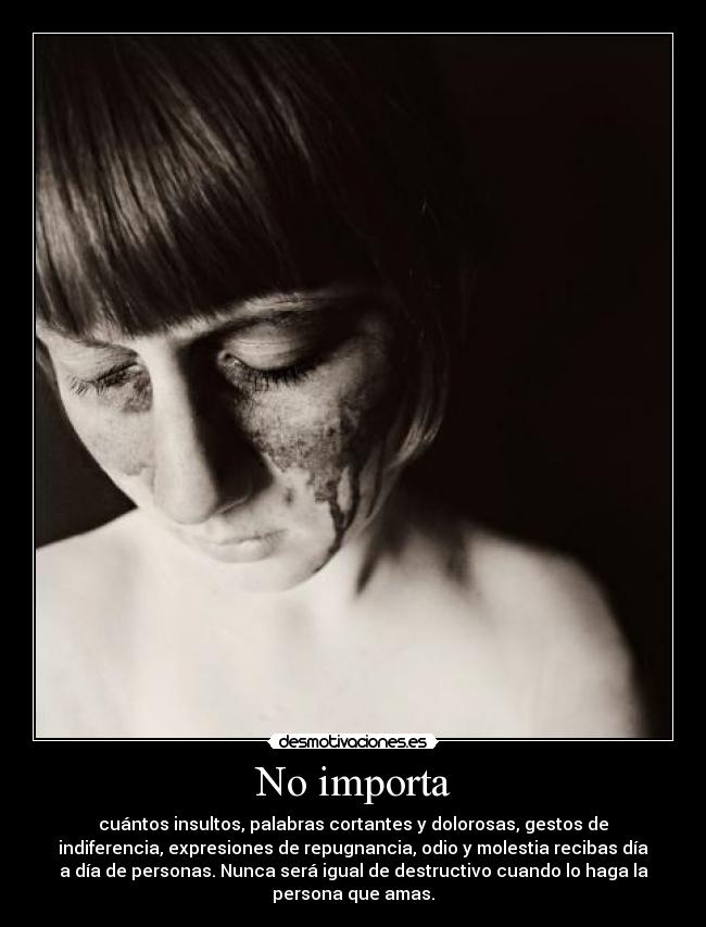 No importa - cuántos insultos, palabras cortantes y dolorosas, gestos de
indiferencia, expresiones de repugnancia, odio y molestia recibas día
a día de personas. Nunca será igual de destructivo cuando lo haga la
persona que amas.