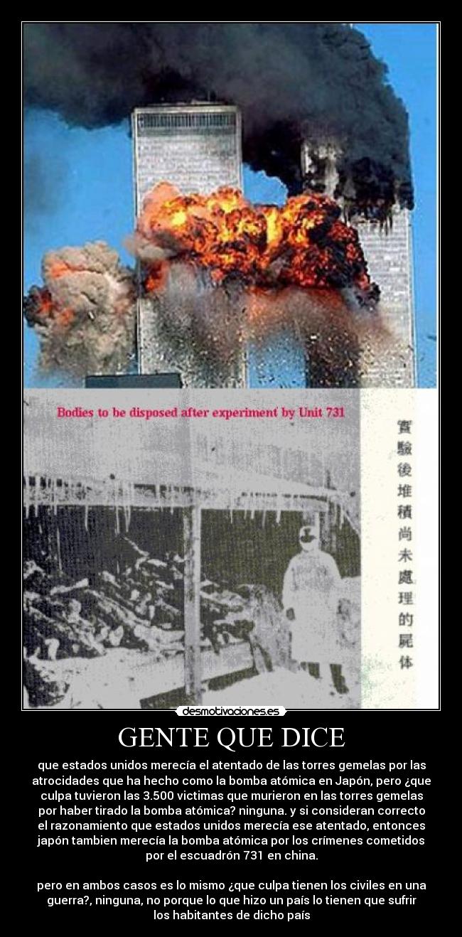 GENTE QUE DICE - que estados unidos merecía el atentado de las torres gemelas por las
atrocidades que ha hecho como la bomba atómica en Japón, pero ¿que
culpa tuvieron las 3.500 victimas que murieron en las torres gemelas
por haber tirado la bomba atómica? ninguna. y si consideran correcto
el razonamiento que estados unidos merecía ese atentado, entonces
japón tambien merecía la bomba atómica por los crímenes cometidos
por el escuadrón 731 en china.
 
pero en ambos casos es lo mismo ¿que culpa tienen los civiles en una
guerra?, ninguna, no porque lo que hizo un país lo tienen que sufrir
los habitantes de dicho país