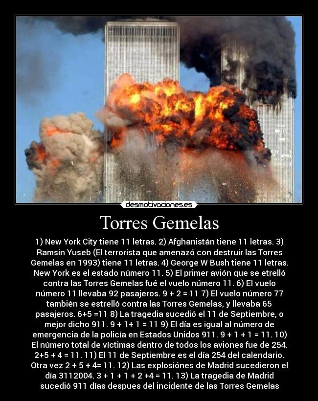 Torres Gemelas - 1) New York City tiene 11 letras. 2) Afghanistán tiene 11 letras. 3)
Ramsin Yuseb (El terrorista que amenazó con destruir las Torres
Gemelas en 1993) tiene 11 letras. 4) George W Bush tiene 11 letras.
New York es el estado número 11. 5) El primer avión que se etrelló
contra las Torres Gemelas fué el vuelo número 11. 6) El vuelo
número 11 llevaba 92 pasajeros. 9 + 2 = 11 7) El vuelo número 77
también se estrelló contra las Torres Gemelas, y llevaba 65
pasajeros. 6+5 =11 8) La tragedia sucedió el 11 de Septiembre, o
mejor dicho 911. 9 + 1+ 1 = 11 9) El día es igual al número de
emergencia de la policía en Estados Unidos 911. 9 + 1 + 1 = 11. 10)
El número total de víctimas dentro de todos los aviones fue de 254.
2+5 + 4 = 11. 11) El 11 de Septiembre es el día 254 del calendario.
Otra vez 2 + 5 + 4= 11. 12) Las explosiónes de Madrid sucedieron el
día 3112004. 3 + 1 + 1 + 2 +4 = 11. 13) La tragedia de Madrid
sucedió 911 días despues del incidente de las Torres Gemelas