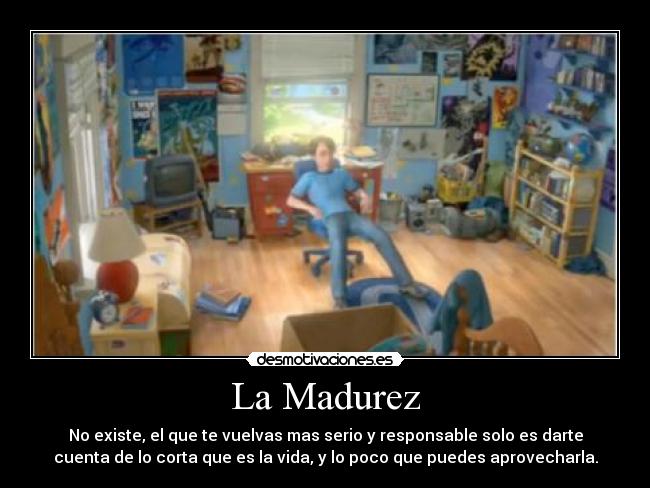 La Madurez - No existe, el que te vuelvas mas serio y responsable solo es darte
cuenta de lo corta que es la vida, y lo poco que puedes aprovecharla.