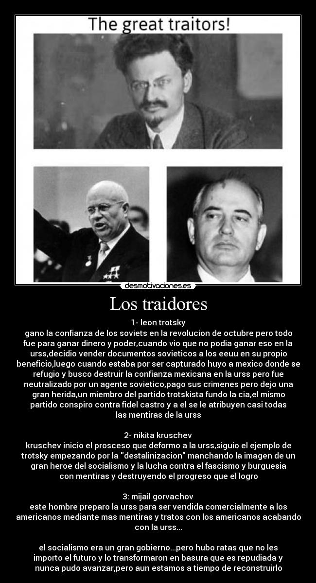 Los traidores - 1- leon trotsky
gano la confianza de los soviets en la revolucion de octubre pero todo
fue para ganar dinero y poder,cuando vio que no podia ganar eso en la
urss,decidio vender documentos sovieticos a los eeuu en su propio
beneficio,luego cuando estaba por ser capturado huyo a mexico donde se
refugio y busco destruir la confianza mexicana en la urss pero fue
neutralizado por un agente sovietico,pago sus crimenes pero dejo una
gran herida,un miembro del partido trotskista fundo la cia,el mismo
partido conspiro contra fidel castro y a el se le atribuyen casi todas
las mentiras de la urss
2- nikita kruschev
kruschev inicio el prosceso que deformo a la urss,siguio el ejemplo de
trotsky empezando por la destalinizacion manchando la imagen de un
gran heroe del socialismo y la lucha contra el fascismo y burguesia
con mentiras y destruyendo el progreso que el logro
3: mijail gorvachov
este hombre preparo la urss para ser vendida comercialmente a los
americanos mediante mas mentiras y tratos con los americanos acabando
con la urss...
el socialismo era un gran gobierno...pero hubo ratas que no les
importo el futuro y lo transformaron en basura que es repudiada y
nunca pudo avanzar,pero aun estamos a tiempo de reconstruirlo