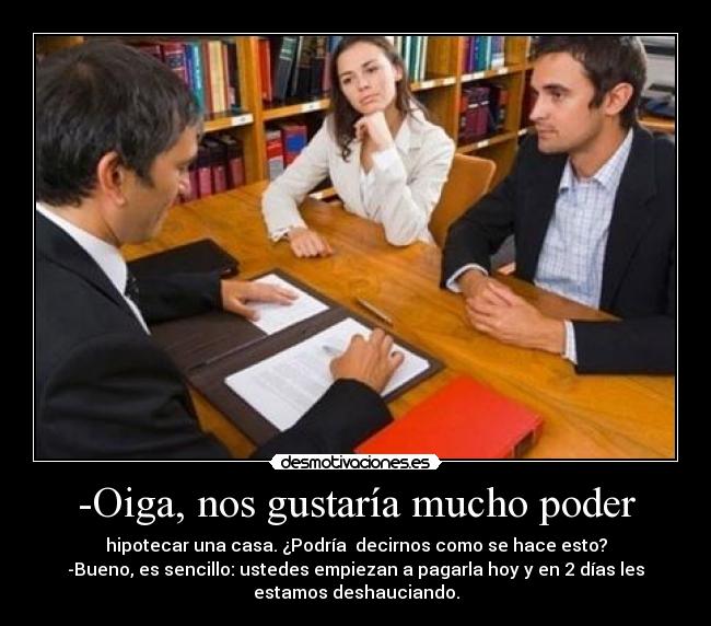 -Oiga, nos gustaría mucho poder - hipotecar una casa. ¿Podría decirnos como se hace esto?
-Bueno, es sencillo: ustedes empiezan a pagarla hoy y en 2 días les
estamos deshauciando.