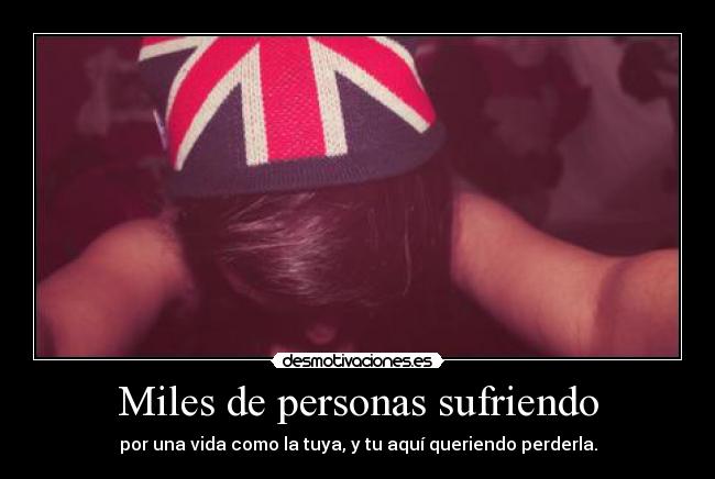 Miles de personas sufriendo - por una vida como la tuya, y tu aquí queriendo perderla.