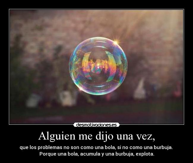 Alguien me dijo una vez, - que los problemas no son como una bola, si no como una burbuja. 
Porque una bola, acumula y una burbuja, explota.