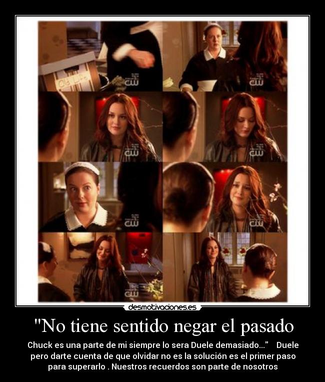 No tiene sentido negar el pasado - Chuck es una parte de mi siempre lo sera Duele demasiado...    Duele
pero darte cuenta de que olvidar no es la solución es el primer paso
para superarlo . Nuestros recuerdos son parte de nosotros