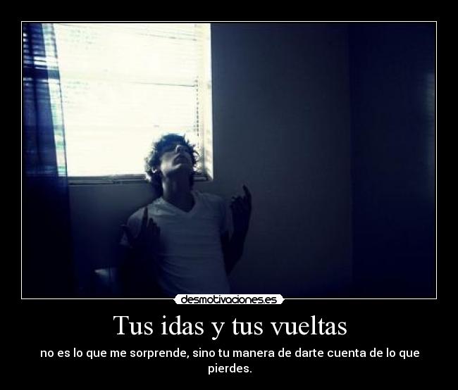 Tus idas y tus vueltas - no es lo que me sorprende, sino tu manera de darte cuenta de lo que pierdes.