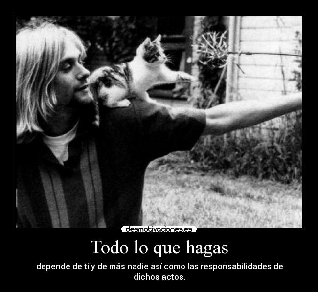 Todo lo que hagas - depende de ti y de más nadie así como las responsabilidades de dichos actos.