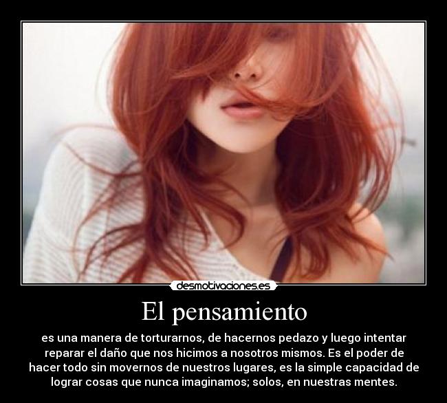 El pensamiento - es una manera de torturarnos, de hacernos pedazo y luego intentar
reparar el daño que nos hicimos a nosotros mismos. Es el poder de
hacer todo sin movernos de nuestros lugares, es la simple capacidad de
lograr cosas que nunca imaginamos; solos, en nuestras mentes.