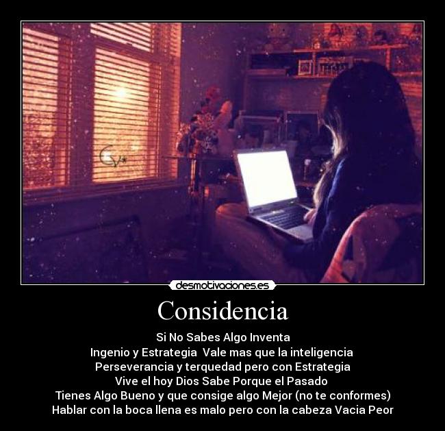 Considencia - Si No Sabes Algo Inventa
Ingenio y Estrategia  Vale mas que la inteligencia 
Perseverancia y terquedad pero con Estrategia
Vive el hoy Dios Sabe Porque el Pasado 
Tienes Algo Bueno y que consige algo Mejor (no te conformes)
Hablar con la boca llena es malo pero con la cabeza Vacia Peor