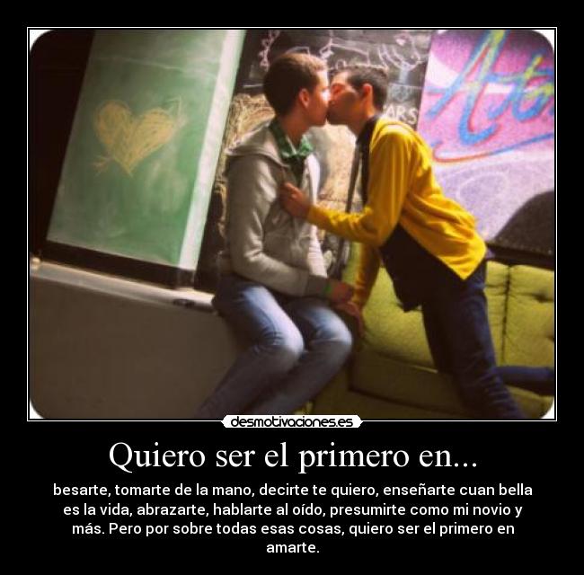 Quiero ser el primero en... - besarte, tomarte de la mano, decirte te quiero, enseñarte cuan bella
es la vida, abrazarte, hablarte al oído, presumirte como mi novio y
más. Pero por sobre todas esas cosas, quiero ser el primero en
amarte.
