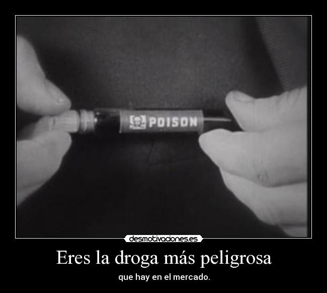 Eres la droga más peligrosa - que hay en el mercado.