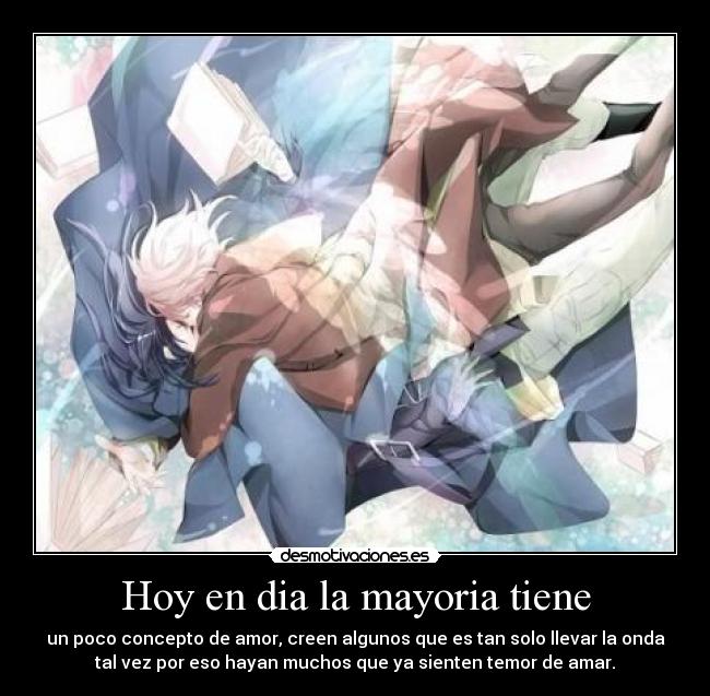 Hoy en dia la mayoria tiene - un poco concepto de amor, creen algunos que es tan solo llevar la onda
tal vez por eso hayan muchos que ya sienten temor de amar.