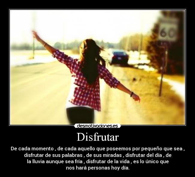 Disfrutar - De cada momento , de cada aquello que poseemos por pequeño que sea ,
disfrutar de sus palabras , de sus miradas , disfrutar del día , de
la lluvia aunque sea fría , disfrutar de la vida , es lo único que
nos hará personas hoy día.