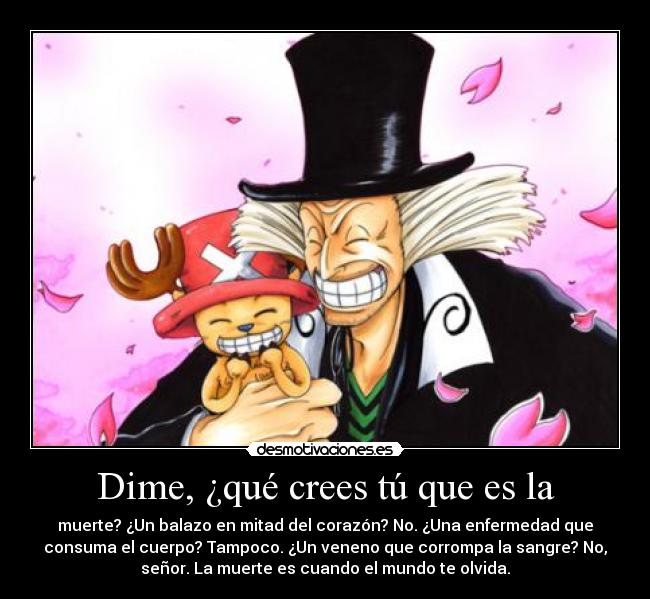 Dime, ¿qué crees tú que es la - muerte? ¿Un balazo en mitad del corazón? No. ¿Una enfermedad que
consuma el cuerpo? Tampoco. ¿Un veneno que corrompa la sangre? No,
señor. La muerte es cuando el mundo te olvida.