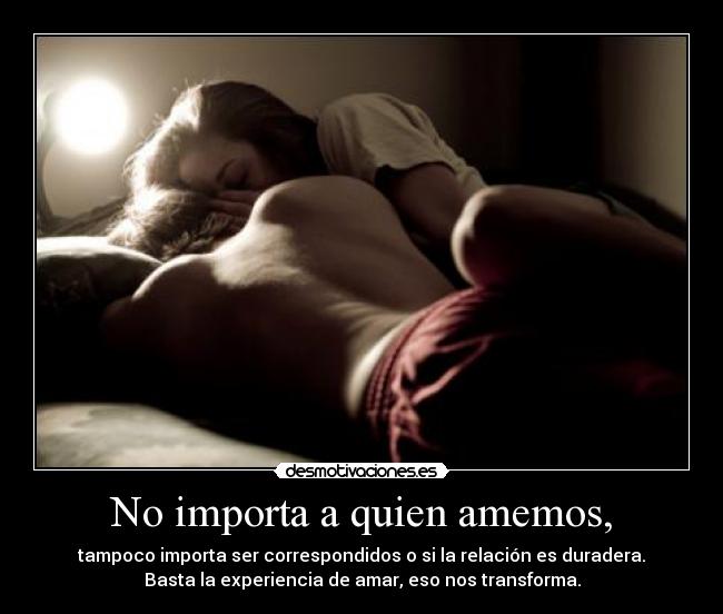 No importa a quien amemos, - tampoco importa ser correspondidos o si la relación es duradera.
Basta la experiencia de amar, eso nos transforma.