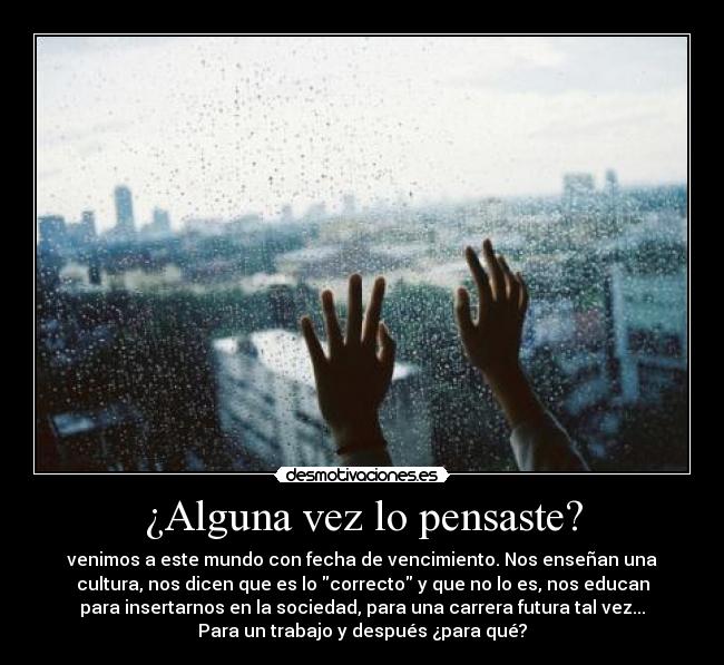 ¿Alguna vez lo pensaste? - venimos a este mundo con fecha de vencimiento. Nos enseñan una
cultura, nos dicen que es lo correcto y que no lo es, nos educan
para insertarnos en la sociedad, para una carrera futura tal vez...
Para un trabajo y después ¿para qué?