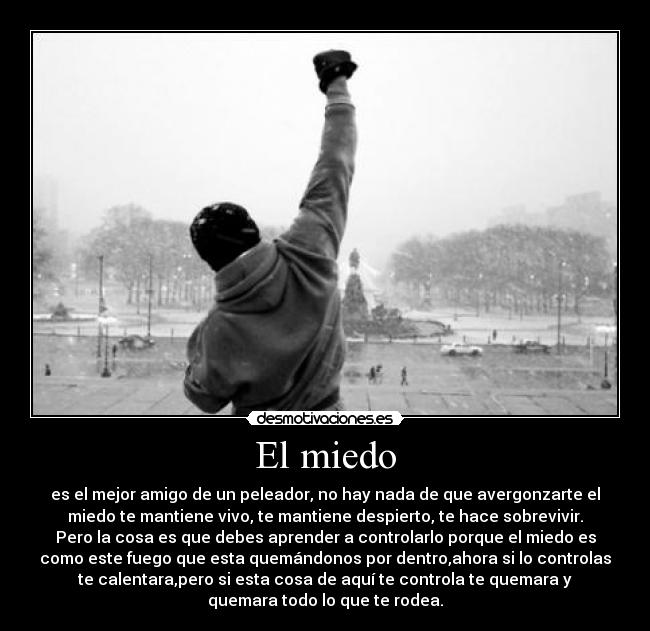 El miedo - es el mejor amigo de un peleador, no hay nada de que avergonzarte el
miedo te mantiene vivo, te mantiene despierto, te hace sobrevivir.
Pero la cosa es que debes aprender a controlarlo porque el miedo es
como este fuego que esta quemándonos por dentro,ahora si lo controlas
te calentara,pero si esta cosa de aquí te controla te quemara y
quemara todo lo que te rodea.