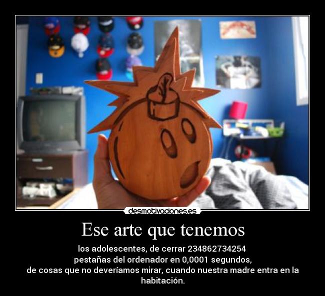 Ese arte que tenemos - los adolescentes, de cerrar 234862734254
pestañas del ordenador en 0,0001 segundos,
de cosas que no deveríamos mirar, cuando nuestra madre entra en la habitación.