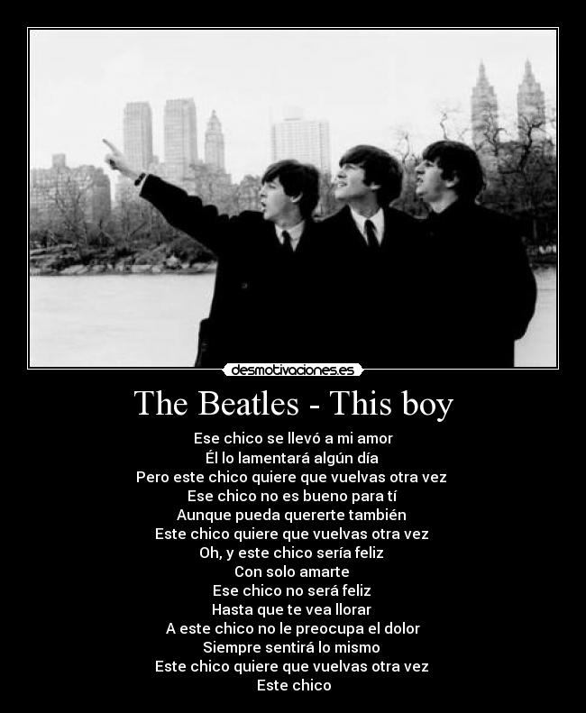 The Beatles - This boy - Ese chico se llevó a mi amor
Él lo lamentará algún día
Pero este chico quiere que vuelvas otra vez
Ese chico no es bueno para tí
Aunque pueda quererte también
Este chico quiere que vuelvas otra vez
Oh, y este chico sería feliz
Con solo amarte
Ese chico no será feliz
Hasta que te vea llorar
A este chico no le preocupa el dolor
Siempre sentirá lo mismo
Este chico quiere que vuelvas otra vez
Este chico