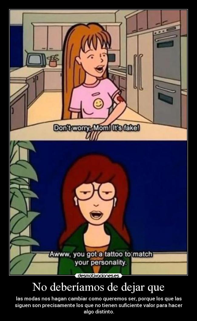 No deberíamos de dejar que - las modas nos hagan cambiar como queremos ser, porque los que las
siguen son precisamente los que no tienen suficiente valor para hacer
algo distinto.