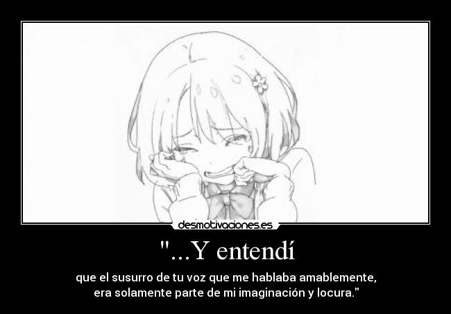 ...Y entendí - que el susurro de tu voz que me hablaba amablemente,
era solamente parte de mi imaginación y locura.