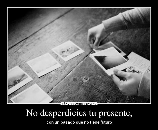 No desperdicies tu presente, - con un pasado que no tiene futuro