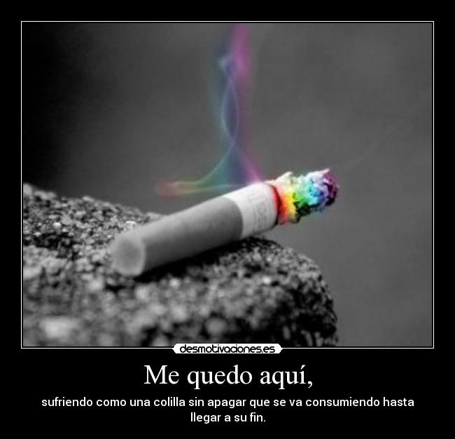 Me quedo aquí, - sufriendo como una colilla sin apagar que se va consumiendo hasta llegar a su fin.