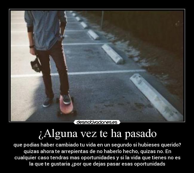 ¿Alguna vez te ha pasado - que podias haber cambiado tu vida en un segundo si hubieses querido?
quizas ahora te arrepientas de no haberlo hecho, quizas no. En
cualquier caso tendras mas oportunidades y si la vida que tienes no es
la que te gustaria ¿por que dejas pasar esas oportunidads