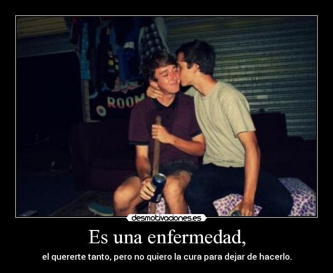 Es una enfermedad, - el quererte tanto, pero no quiero la cura para dejar de hacerlo.