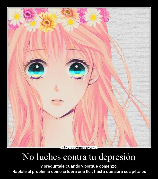 No luches contra tu depresión - y preguntale cuando y porque comenzó.
Hablale al problema como si fuera una flor, hasta que abra sus pétalos