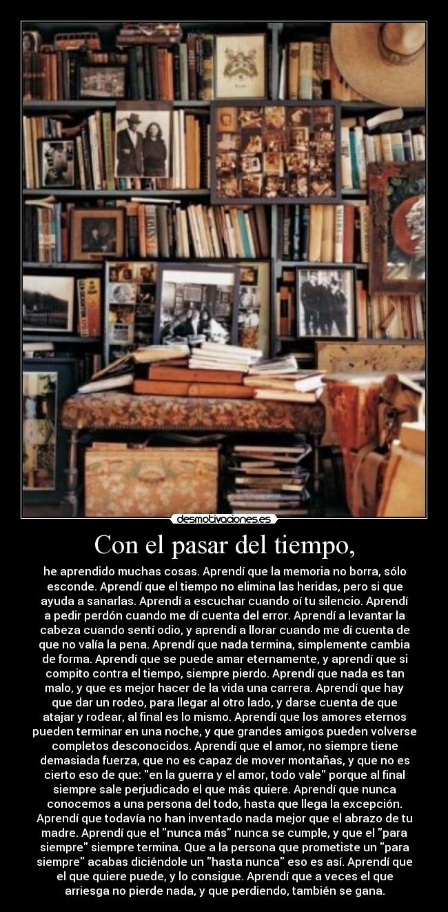 Con el pasar del tiempo, - he aprendido muchas cosas. Aprendí que la memoria no borra, sólo
esconde. Aprendí que el tiempo no elimina las heridas, pero si que
ayuda a sanarlas. Aprendí a escuchar cuando oí tu silencio. Aprendí
a pedir perdón cuando me dí cuenta del error. Aprendí a levantar la
cabeza cuando sentí odio, y aprendí a llorar cuando me dí cuenta de
que no valía la pena. Aprendí que nada termina, simplemente cambia
de forma. Aprendí que se puede amar eternamente, y aprendí que si
compito contra el tiempo, siempre pierdo. Aprendí que nada es tan
malo, y que es mejor hacer de la vida una carrera. Aprendí que hay
que dar un rodeo, para llegar al otro lado, y darse cuenta de que
atajar y rodear, al final es lo mismo. Aprendí que los amores eternos
pueden terminar en una noche, y que grandes amigos pueden volverse
completos desconocidos. Aprendí que el amor, no siempre tiene
demasiada fuerza, que no es capaz de mover montañas, y que no es
cierto eso de que: en la guerra y el amor, todo vale porque al final
siempre sale perjudicado el que más quiere. Aprendí que nunca
conocemos a una persona del todo, hasta que llega la excepción.
Aprendí que todavía no han inventado nada mejor que el abrazo de tu
madre. Aprendí que el nunca más nunca se cumple, y que el para
siempre siempre termina. Que a la persona que prometiste un para
siempre acabas diciéndole un hasta nunca eso es así. Aprendí que
el que quiere puede, y lo consigue. Aprendí que a veces el que
arriesga no pierde nada, y que perdiendo, también se gana.