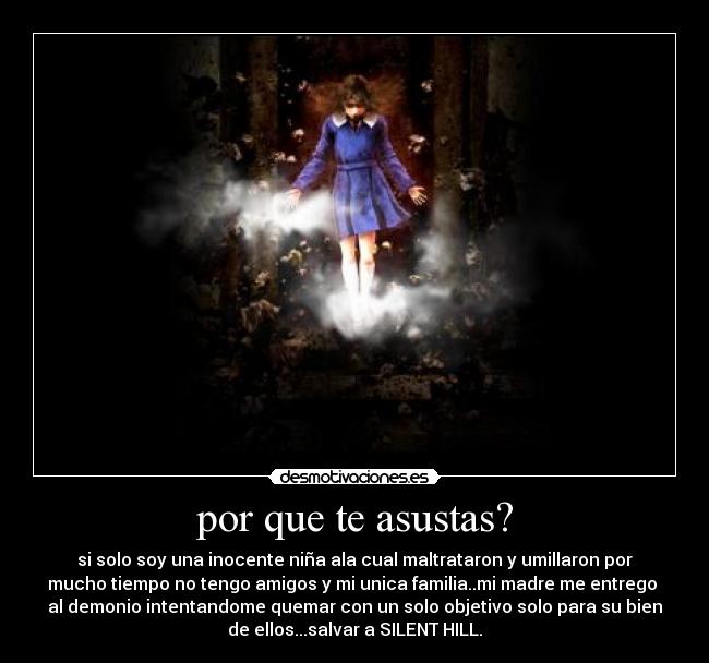por que te asustas? - si solo soy una inocente niña ala cual maltrataron y umillaron por
mucho tiempo no tengo amigos y mi unica familia..mi madre me entrego
al demonio intentandome quemar con un solo objetivo solo para su bien
de ellos...salvar a SILENT HILL.
