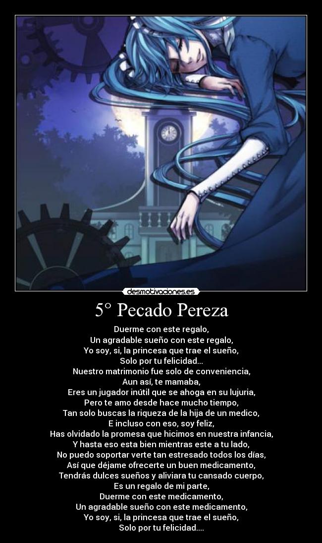 5° Pecado Pereza - Duerme con este regalo,
Un agradable sueño con este regalo,
Yo soy, si, la princesa que trae el sueño,
Solo por tu felicidad...
Nuestro matrimonio fue solo de conveniencia,
Aun así, te mamaba,
Eres un jugador inútil que se ahoga en su lujuria,
Pero te amo desde hace mucho tiempo,
Tan solo buscas la riqueza de la hija de un medico,
E incluso con eso, soy feliz,
Has olvidado la promesa que hicimos en nuestra infancia,
Y hasta eso esta bien mientras este a tu lado,
No puedo soportar verte tan estresado todos los días,
Así que déjame ofrecerte un buen medicamento,
Tendrás dulces sueños y aliviara tu cansado cuerpo,
Es un regalo de mi parte,
Duerme con este medicamento,
Un agradable sueño con este medicamento,
Yo soy, si, la princesa que trae el sueño,
Solo por tu felicidad....