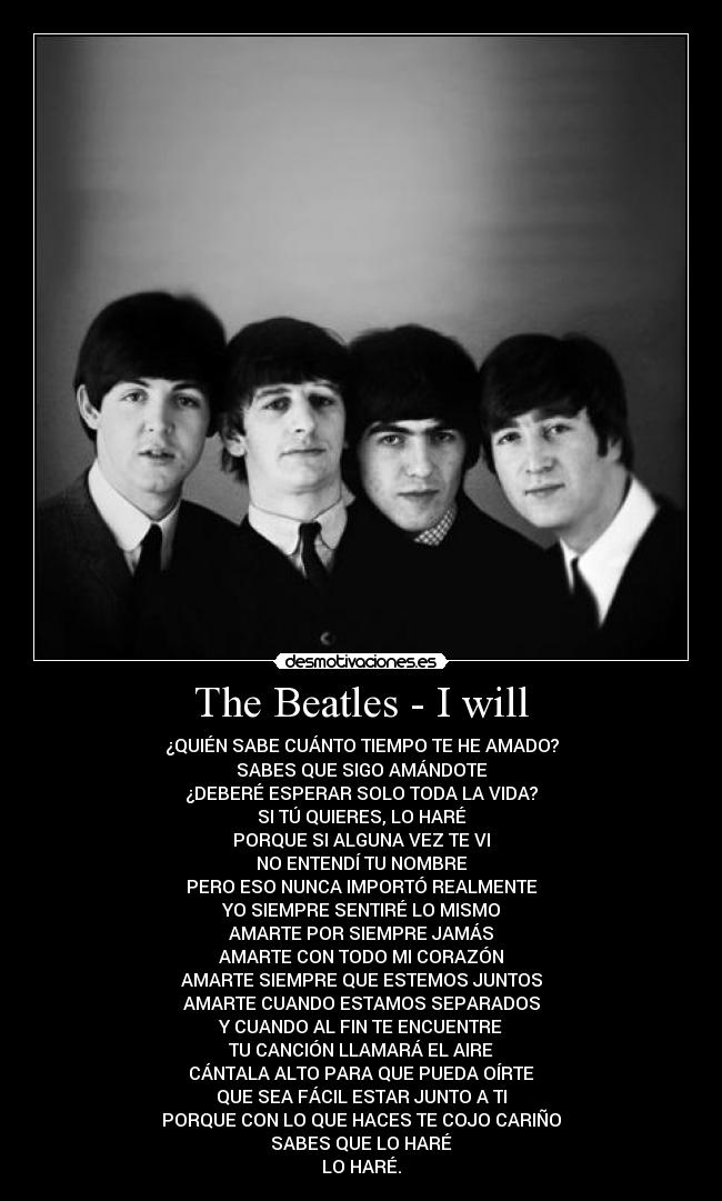 The Beatles - I will - ¿QUIÉN SABE CUÁNTO TIEMPO TE HE AMADO?
SABES QUE SIGO AMÁNDOTE
¿DEBERÉ ESPERAR SOLO TODA LA VIDA?
SI TÚ QUIERES, LO HARÉ
PORQUE SI ALGUNA VEZ TE VI
NO ENTENDÍ TU NOMBRE
PERO ESO NUNCA IMPORTÓ REALMENTE
YO SIEMPRE SENTIRÉ LO MISMO
AMARTE POR SIEMPRE JAMÁS
AMARTE CON TODO MI CORAZÓN
AMARTE SIEMPRE QUE ESTEMOS JUNTOS
AMARTE CUANDO ESTAMOS SEPARADOS
Y CUANDO AL FIN TE ENCUENTRE
TU CANCIÓN LLAMARÁ EL AIRE
CÁNTALA ALTO PARA QUE PUEDA OÍRTE
QUE SEA FÁCIL ESTAR JUNTO A TI
PORQUE CON LO QUE HACES TE COJO CARIÑO
SABES QUE LO HARÉ
LO HARÉ.