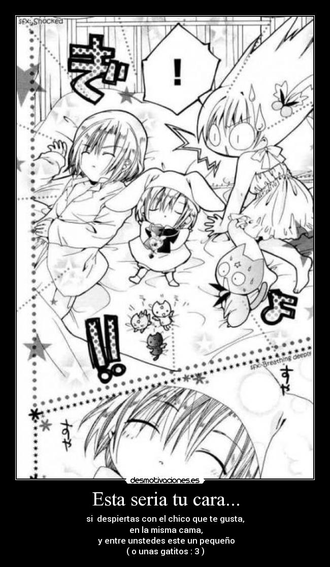 Esta seria tu cara... - si despiertas con el chico que te gusta,
en la misma cama,
y entre unstedes este un pequeño
( o unas gatitos : 3 )