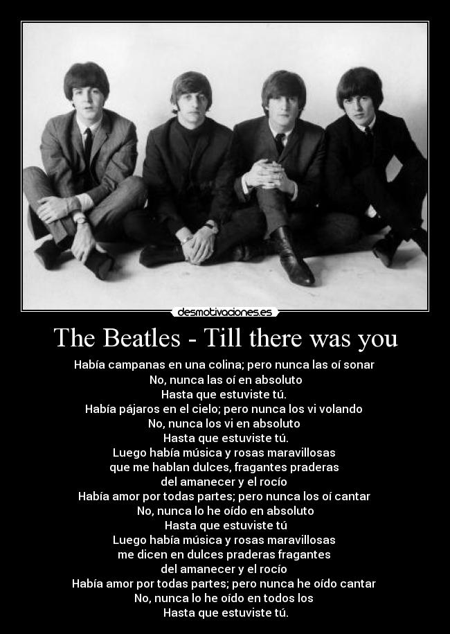 The Beatles - Till there was you - Había campanas en una colina; pero nunca las oí sonar
No, nunca las oí en absoluto
Hasta que estuviste tú.
Había pájaros en el cielo; pero nunca los vi volando
No, nunca los vi en absoluto
Hasta que estuviste tú.
Luego había música y rosas maravillosas
que me hablan dulces, fragantes praderas
del amanecer y el rocío
Había amor por todas partes; pero nunca los oí cantar
No, nunca lo he oído en absoluto
Hasta que estuviste tú
Luego había música y rosas maravillosas
me dicen en dulces praderas fragantes
del amanecer y el rocío
Había amor por todas partes; pero nunca he oído cantar
No, nunca lo he oído en todos los
Hasta que estuviste tú.