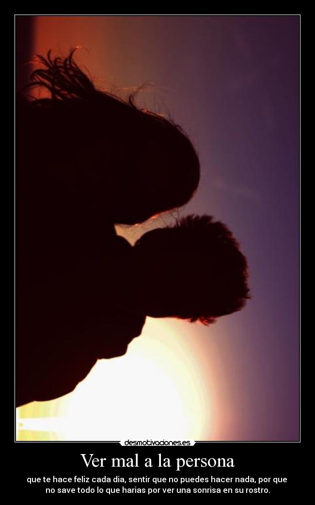 Ver mal a la persona - que te hace feliz cada dia, sentir que no puedes hacer nada, por que 
no save todo lo que harias por ver una sonrisa en su rostro.