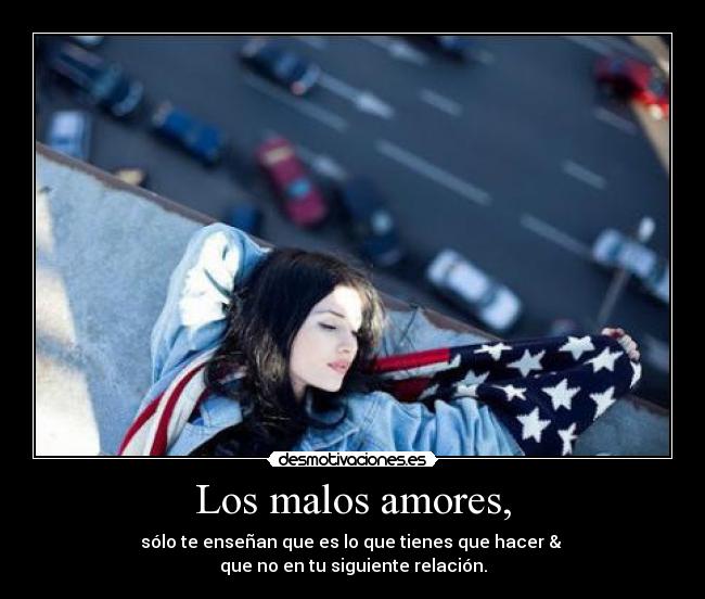 Los malos amores, - sólo te enseñan que es lo que tienes que hacer & 
que no en tu siguiente relación.