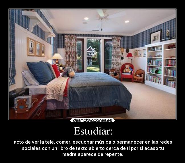 Estudiar: - acto de ver la tele, comer, escuchar música o permanecer en las redes
sociales con un libro de texto abierto cerca de ti por si acaso tu
madre aparece de repente.