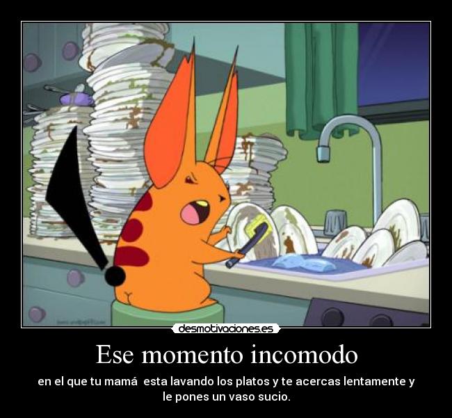 Ese momento incomodo - en el que tu mamá  esta lavando los platos y te acercas lentamente y
le pones un vaso sucio.