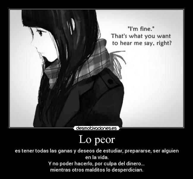 Lo peor - es tener todas las ganas y deseos de estudiar, prepararse, ser alguien en la vida.
Y no poder hacerlo, por culpa del dinero...
mientras otros malditos lo desperdician.