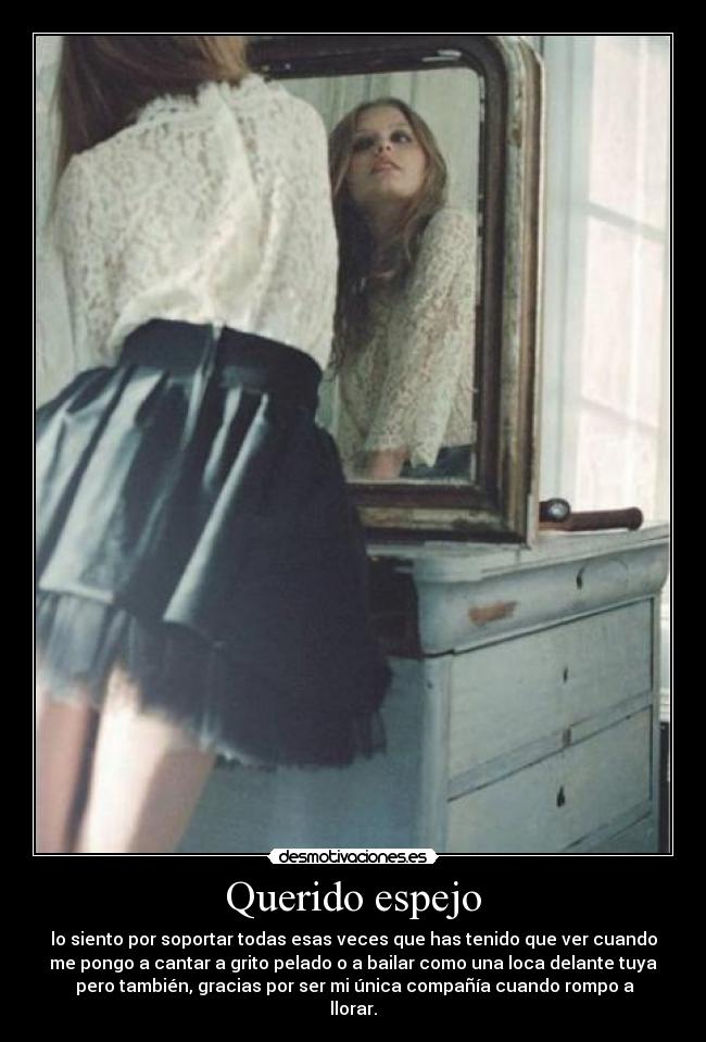 Querido espejo - lo siento por soportar todas esas veces que has tenido que ver cuando
me pongo a cantar a grito pelado o a bailar como una loca delante tuya
pero también, gracias por ser mi única compañía cuando rompo a
llorar.