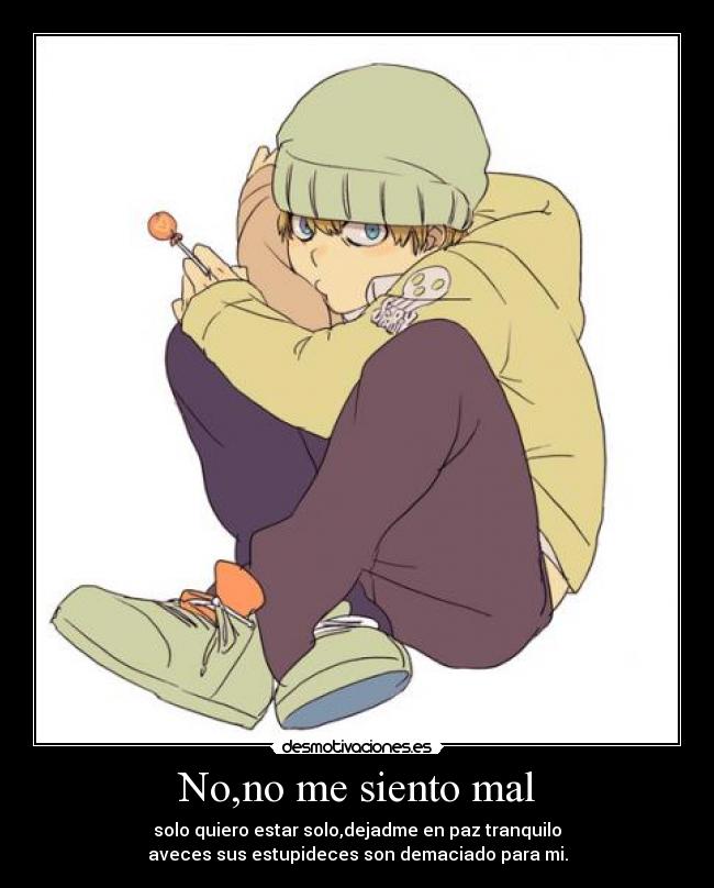 No,no me siento mal - solo quiero estar solo,dejadme en paz tranquilo
aveces sus estupideces son demaciado para mi.