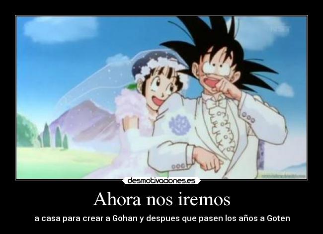 Ahora nos iremos - a casa para crear a Gohan y despues que pasen los años a Goten