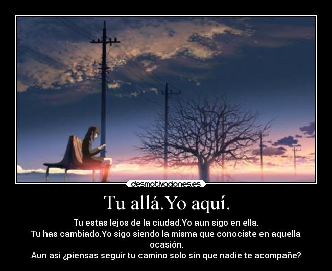 Tu allá.Yo aquí. - Tu estas lejos de la ciudad.Yo aun sigo en ella.
Tu has cambiado.Yo sigo siendo la misma que conociste en aquella ocasión.
Aun asi ¿piensas seguir tu camino solo sin que nadie te acompañe?