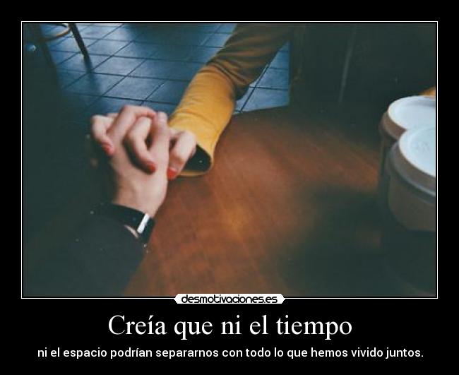 Creía que ni el tiempo - ni el espacio podrían separarnos con todo lo que hemos vivido juntos.