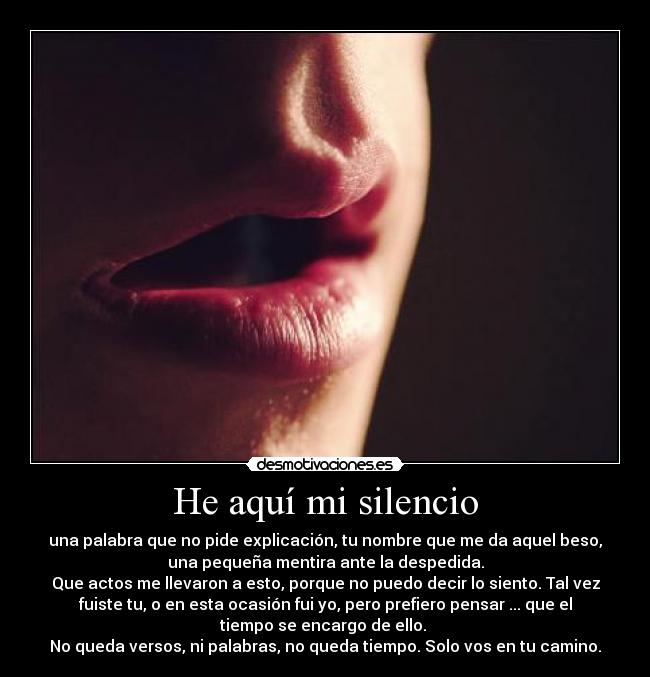 He aquí mi silencio - una palabra que no pide explicación, tu nombre que me da aquel beso,
una pequeña mentira ante la despedida.
Que actos me llevaron a esto, porque no puedo decir lo siento. Tal vez
fuiste tu, o en esta ocasión fui yo, pero prefiero pensar ... que el
tiempo se encargo de ello.
No queda versos, ni palabras, no queda tiempo. Solo vos en tu camino.
