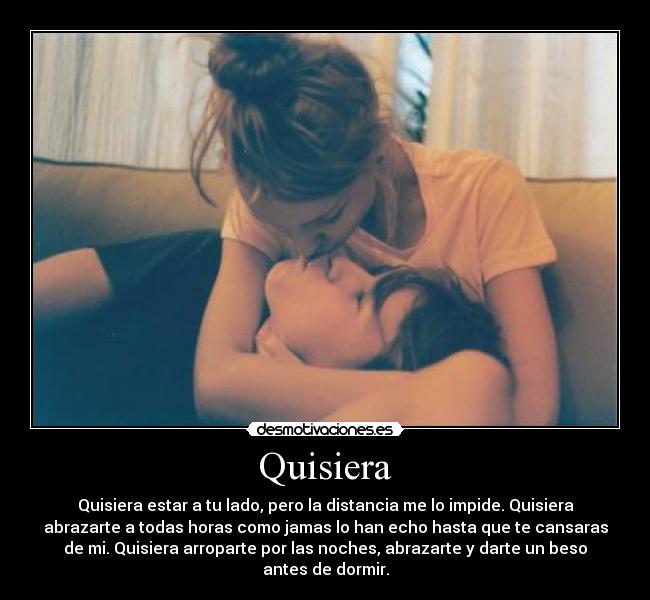 Quisiera - Quisiera estar a tu lado, pero la distancia me lo impide. Quisiera
abrazarte a todas horas como jamas lo han echo hasta que te cansaras
de mi. Quisiera arroparte por las noches, abrazarte y darte un beso
antes de dormir.